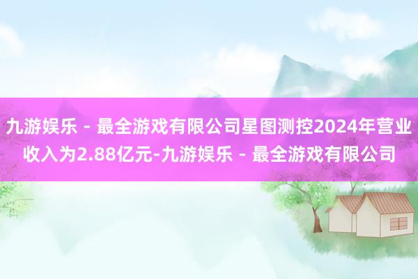 九游娱乐 - 最全游戏有限公司星图测控2024年营业收入为2.88亿元-九游娱乐 - 最全游戏有限公司