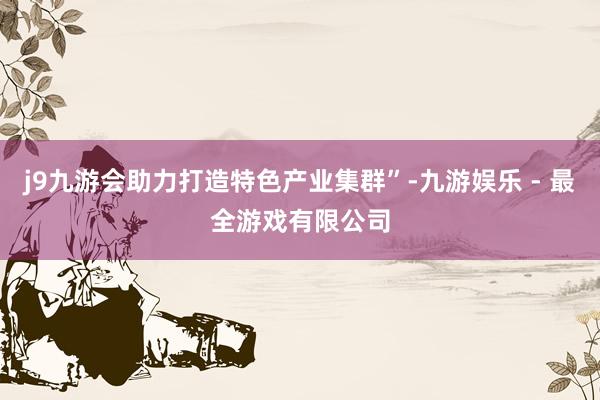 j9九游会助力打造特色产业集群”-九游娱乐 - 最全游戏有限公司