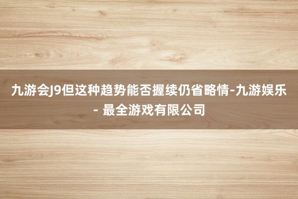 九游会J9但这种趋势能否握续仍省略情-九游娱乐 - 最全游戏有限公司