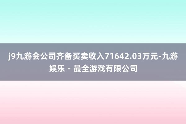 j9九游会公司齐备买卖收入71642.03万元-九游娱乐 - 最全游戏有限公司