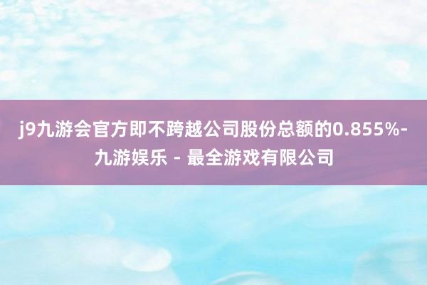 j9九游会官方即不跨越公司股份总额的0.855%-九游娱乐 - 最全游戏有限公司