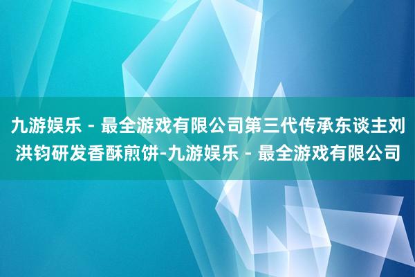 九游娱乐 - 最全游戏有限公司第三代传承东谈主刘洪钧研发香酥煎饼-九游娱乐 - 最全游戏有限公司