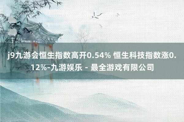 j9九游会恒生指数高开0.54% 恒生科技指数涨0.12%-九游娱乐 - 最全游戏有限公司