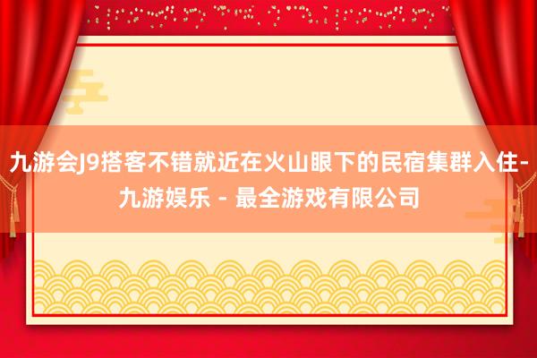 九游会J9搭客不错就近在火山眼下的民宿集群入住-九游娱乐 - 最全游戏有限公司