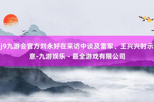 j9九游会官方刘永好在采访中谈及雷军、王兴兴时示意-九游娱乐 - 最全游戏有限公司