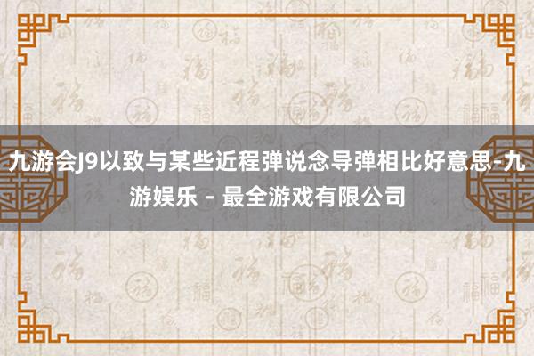 九游会J9以致与某些近程弹说念导弹相比好意思-九游娱乐 - 最全游戏有限公司