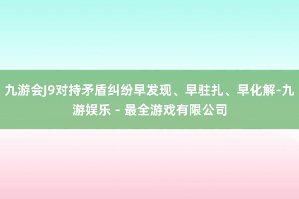 九游会J9对持矛盾纠纷早发现、早驻扎、早化解-九游娱乐 - 最全游戏有限公司