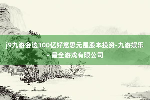 j9九游会这300亿好意思元是股本投资-九游娱乐 - 最全游戏有限公司