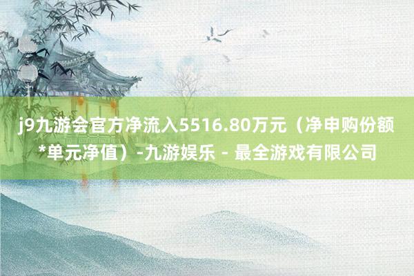 j9九游会官方净流入5516.80万元（净申购份额*单元净值）-九游娱乐 - 最全游戏有限公司