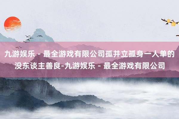 九游娱乐 - 最全游戏有限公司孤并立孤身一人单的没东谈主善良-九游娱乐 - 最全游戏有限公司