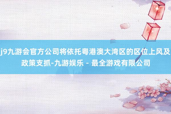 j9九游会官方公司将依托粤港澳大湾区的区位上风及政策支抓-九游娱乐 - 最全游戏有限公司