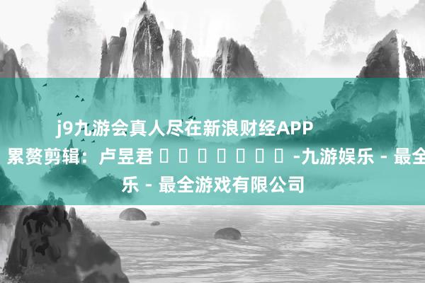 j9九游会真人尽在新浪财经APP 累赘剪辑:卢昱君 -九游娱乐 - 最全游戏有限公司
