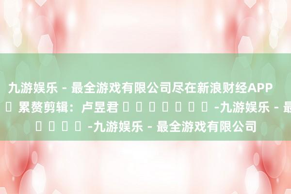 九游娱乐 - 最全游戏有限公司尽在新浪财经APP            						累赘剪辑：卢昱君 							-九游娱乐 - 最全游戏有限公司