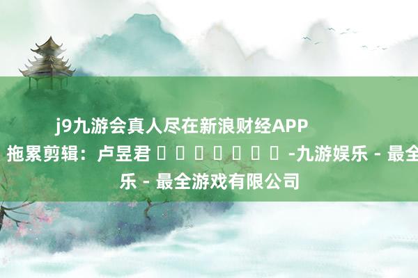 j9九游会真人尽在新浪财经APP            						拖累剪辑：卢昱君 							-九游娱乐 - 最全游戏有限公司