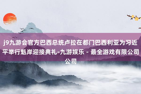 j9九游会官方巴西总统卢拉在都门巴西利亚为习近平举行魁岸迎接典礼-九游娱乐 - 最全游戏有限公司