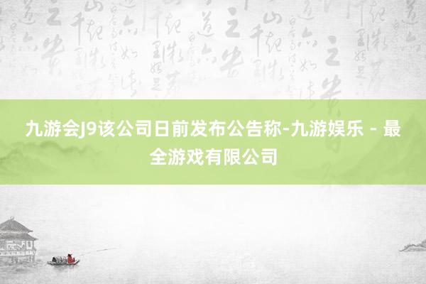 九游会J9该公司日前发布公告称-九游娱乐 - 最全游戏有限公司