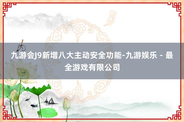 九游会J9新增八大主动安全功能-九游娱乐 - 最全游戏有限公司