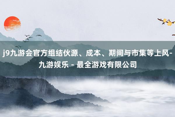 j9九游会官方组结伙源、成本、期间与市集等上风-九游娱乐 - 最全游戏有限公司