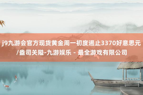 j9九游会官方现货黄金周一初度遏止3370好意思元/盎司关隘-九游娱乐 - 最全游戏有限公司