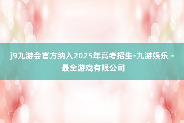 j9九游会官方纳入2025年高考招生-九游娱乐 - 最全游戏有限公司