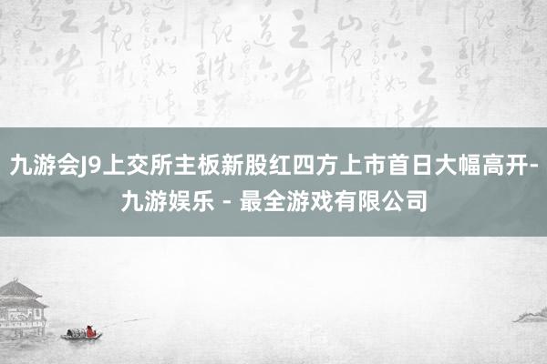 九游会J9上交所主板新股红四方上市首日大幅高开-九游娱乐 - 最全游戏有限公司