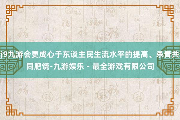 j9九游会更成心于东谈主民生流水平的提高、杀青共同肥饶-九游娱乐 - 最全游戏有限公司