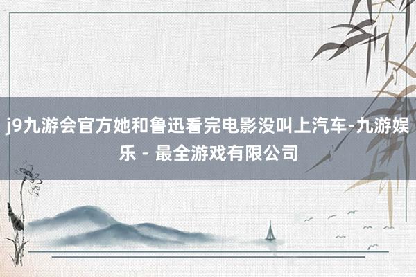 j9九游会官方她和鲁迅看完电影没叫上汽车-九游娱乐 - 最全游戏有限公司
