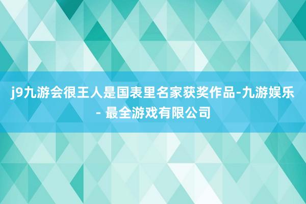 j9九游会很王人是国表里名家获奖作品-九游娱乐 - 最全游戏有限公司
