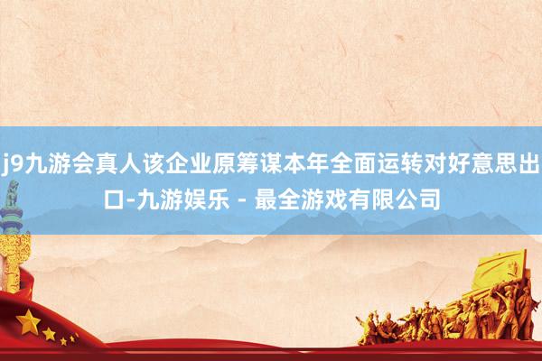 j9九游会真人该企业原筹谋本年全面运转对好意思出口-九游娱乐 - 最全游戏有限公司