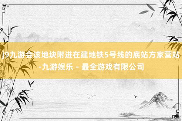 j9九游会该地块附进在建地铁5号线的底站方家营站-九游娱乐 - 最全游戏有限公司