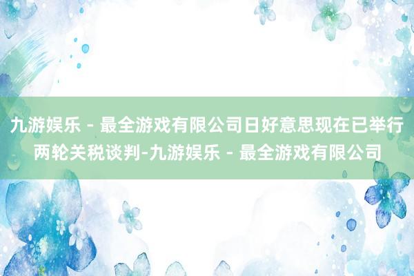 九游娱乐 - 最全游戏有限公司日好意思现在已举行两轮关税谈判-九游娱乐 - 最全游戏有限公司