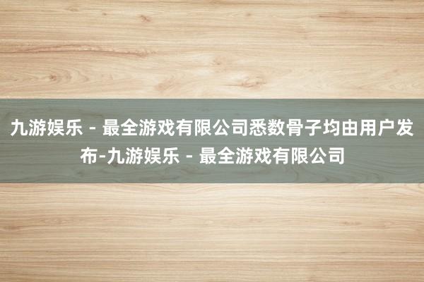 九游娱乐 - 最全游戏有限公司悉数骨子均由用户发布-九游娱乐 - 最全游戏有限公司