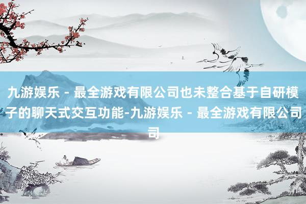 九游娱乐 - 最全游戏有限公司也未整合基于自研模子的聊天式交互功能-九游娱乐 - 最全游戏有限公司
