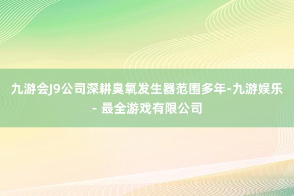 九游会J9公司深耕臭氧发生器范围多年-九游娱乐 - 最全游戏有限公司