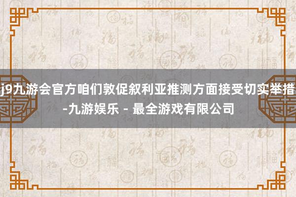 j9九游会官方咱们敦促叙利亚推测方面接受切实举措-九游娱乐 - 最全游戏有限公司