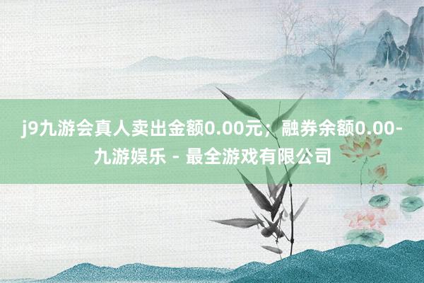 j9九游会真人卖出金额0.00元;融券余额0.00-九游娱乐 - 最全游戏有限公司