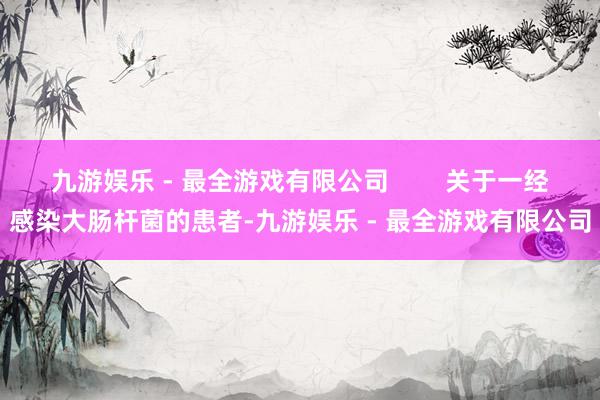 九游娱乐 - 最全游戏有限公司        关于一经感染大肠杆菌的患者-九游娱乐 - 最全游戏有限公司