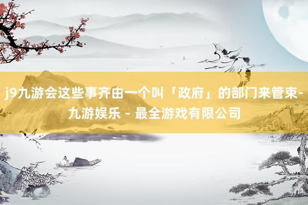 j9九游会这些事齐由一个叫「政府」的部门来管束-九游娱乐 - 最全游戏有限公司