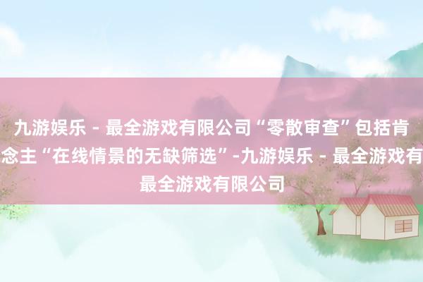 九游娱乐 - 最全游戏有限公司“零散审查”包括肯求东说念主“在线情景的无缺筛选”-九游娱乐 - 最全游戏有限公司