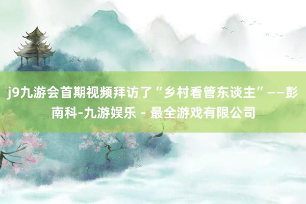 j9九游会首期视频拜访了“乡村看管东谈主”——彭南科-九游娱乐 - 最全游戏有限公司