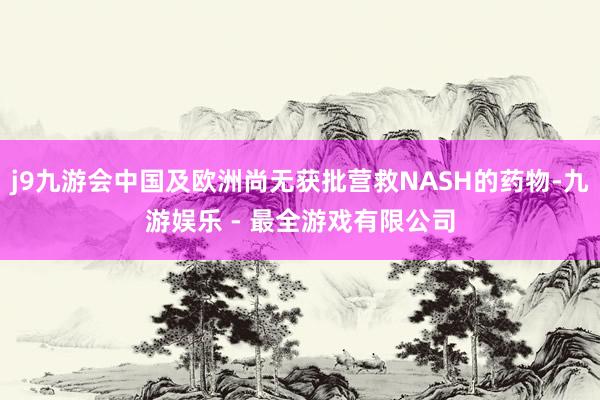 j9九游会中国及欧洲尚无获批营救NASH的药物-九游娱乐 - 最全游戏有限公司
