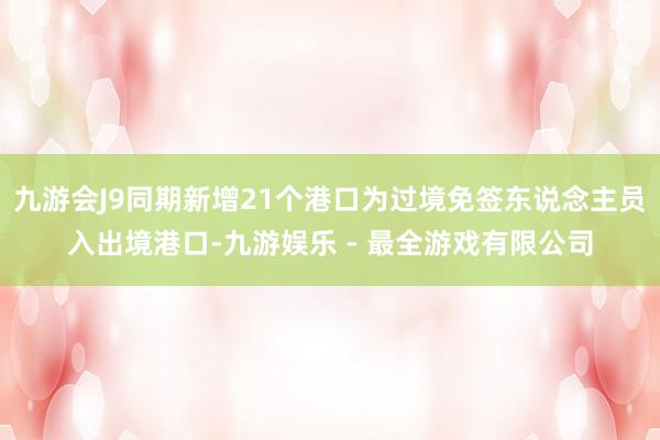 九游会J9同期新增21个港口为过境免签东说念主员入出境港口-九游娱乐 - 最全游戏有限公司
