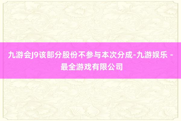 九游会J9该部分股份不参与本次分成-九游娱乐 - 最全游戏有限公司