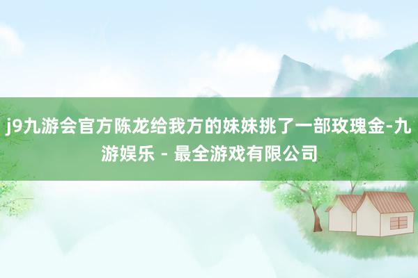 j9九游会官方陈龙给我方的妹妹挑了一部玫瑰金-九游娱乐 - 最全游戏有限公司