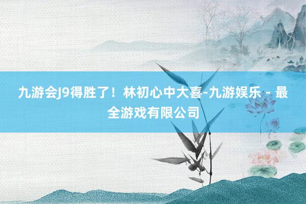 九游会J9得胜了！林初心中大喜-九游娱乐 - 最全游戏有限公司