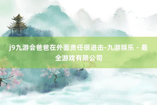 j9九游会爸爸在外面责任很进击-九游娱乐 - 最全游戏有限公司