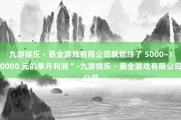 九游娱乐 - 最全游戏有限公司就能终了 5000~10000 元的单月利润＂-九游娱乐 - 最全游戏有限公司