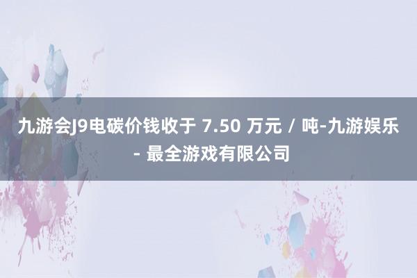 九游会J9电碳价钱收于 7.50 万元 / 吨-九游娱乐 - 最全游戏有限公司