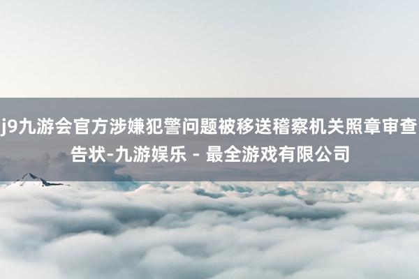 j9九游会官方涉嫌犯警问题被移送稽察机关照章审查告状-九游娱乐 - 最全游戏有限公司
