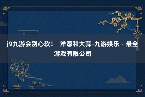 j9九游会别心软！  洋葱和大蒜-九游娱乐 - 最全游戏有限公司